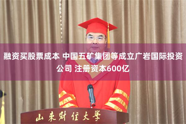 融资买股票成本 中国五矿集团等成立广岩国际投资公司 注册资本600亿