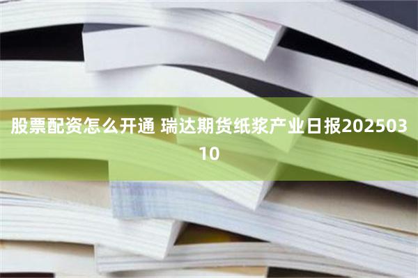 股票配资怎么开通 瑞达期货纸浆产业日报20250310