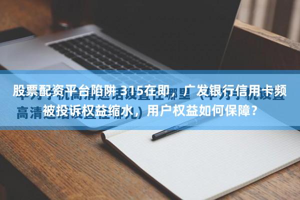 股票配资平台陷阱 315在即，广发银行信用卡频被投诉权益缩水，用户权益如何保障？