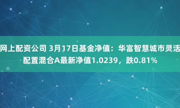 网上配资公司 3月17日基金净值：华富智慧城市灵活配置混合A最新净值1.0239，跌0.81%