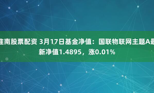 淮南股票配资 3月17日基金净值：国联物联网主题A最新净值1.4895，涨0.01%
