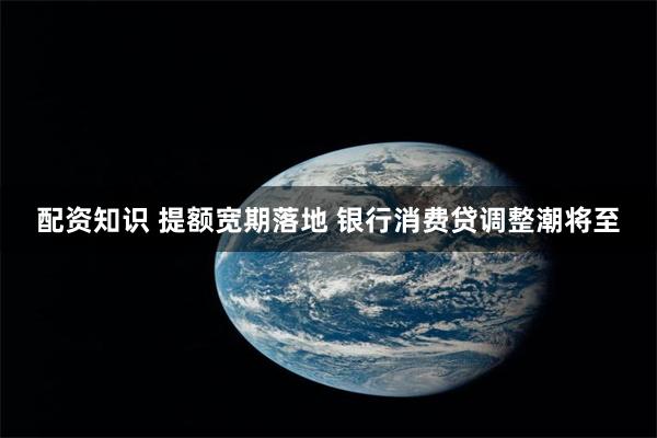 配资知识 提额宽期落地 银行消费贷调整潮将至