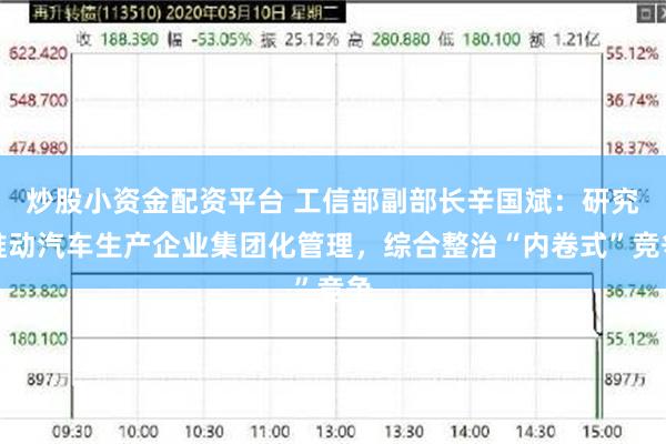 炒股小资金配资平台 工信部副部长辛国斌：研究推动汽车生产企业集团化管理，综合整治“内卷式”竞争