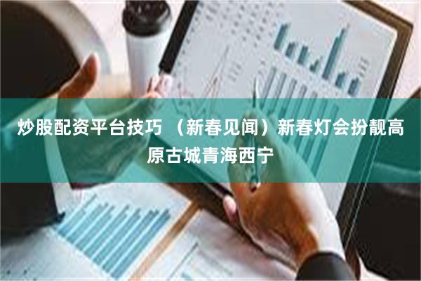 炒股配资平台技巧 （新春见闻）新春灯会扮靓高原古城青海西宁