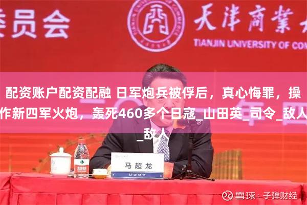 配资账户配资配融 日军炮兵被俘后，真心悔罪，操作新四军火炮，轰死460多个日寇_山田英_司令_敌人