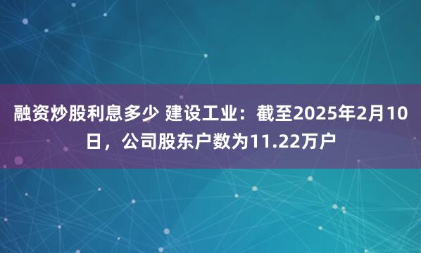 融资炒股利息多少 建设工业：截至2025年2月10日，公司股东户数为11.22万户