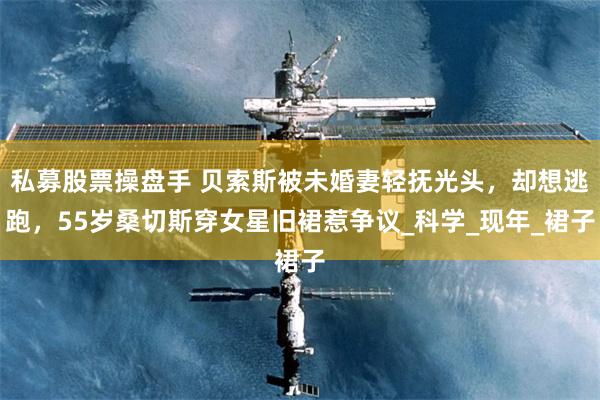 私募股票操盘手 贝索斯被未婚妻轻抚光头，却想逃跑，55岁桑切斯穿女星旧裙惹争议_科学_现年_裙子