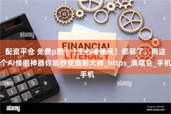 配资平仓 免费p图 | 【王心凌画质】都弱了，用这个AI修图神器你能秒变摄影大师_https_演唱会_手机