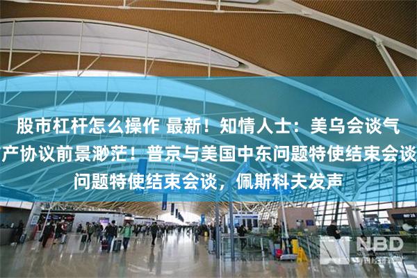股市杠杆怎么操作 最新！知情人士：美乌会谈气氛紧张，达成矿产协议前景渺茫！普京与美国中东问题特使结束会谈，佩斯科夫发声