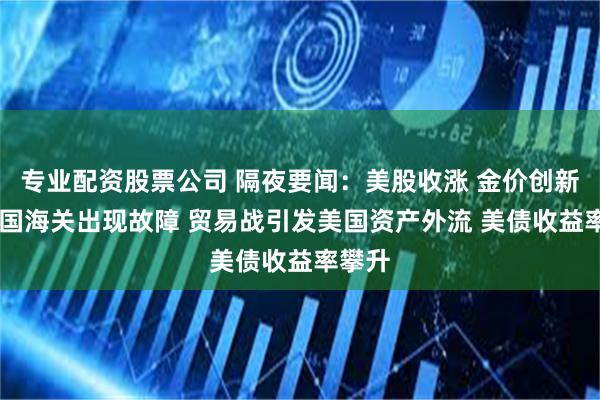 专业配资股票公司 隔夜要闻：美股收涨 金价创新高 美国海关出现故障 贸易战引发美国资产外流 美债收益率攀升