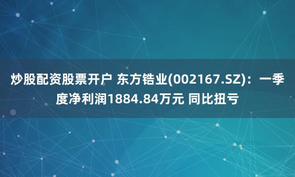 炒股配资股票开户 东方锆业(002167.SZ)：一季度净利润1884.84万元 同比扭亏