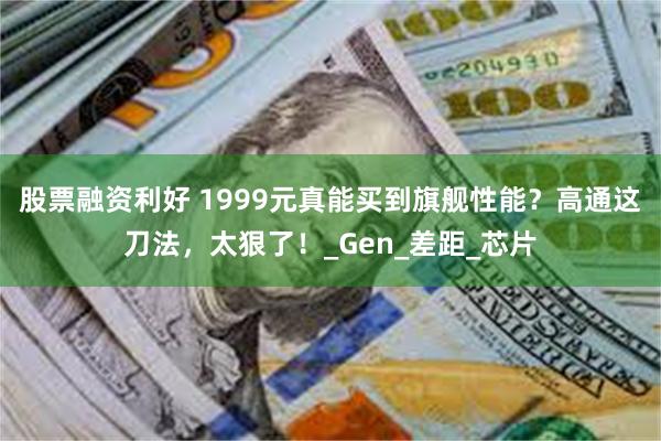 股票融资利好 1999元真能买到旗舰性能？高通这刀法，太狠了！_Gen_差距_芯片