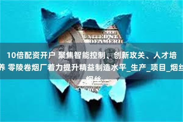 10倍配资开户 聚焦智能控制、创新攻关、人才培养 零陵卷烟厂着力提升精益制造水平_生产_项目_烟丝