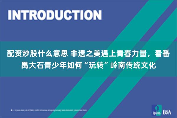 配资炒股什么意思 非遗之美遇上青春力量，看番禺大石青少年如何“玩转”岭南传统文化