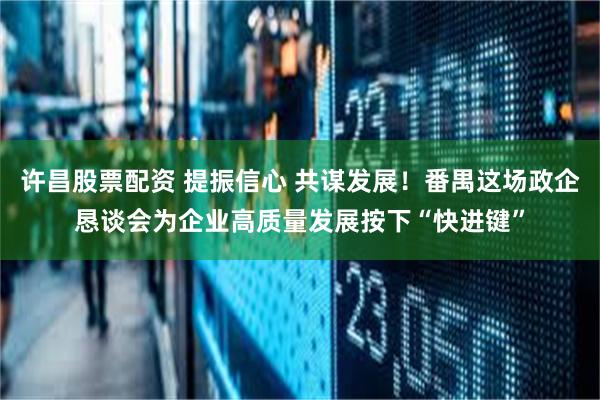 许昌股票配资 提振信心 共谋发展！番禺这场政企恳谈会为企业高质量发展按下“快进键”