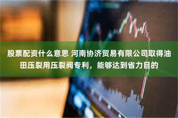 股票配资什么意思 河南协济贸易有限公司取得油田压裂用压裂阀专利，能够达到省力目的