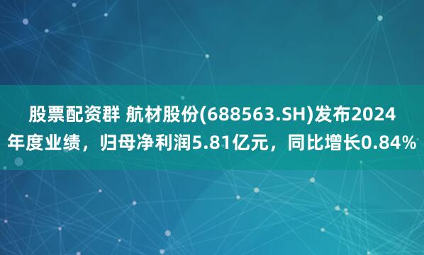 股票配资群 航材股份(688563.SH)发布2024年度业绩，归母净利润5.81亿元，同比增长0.84%