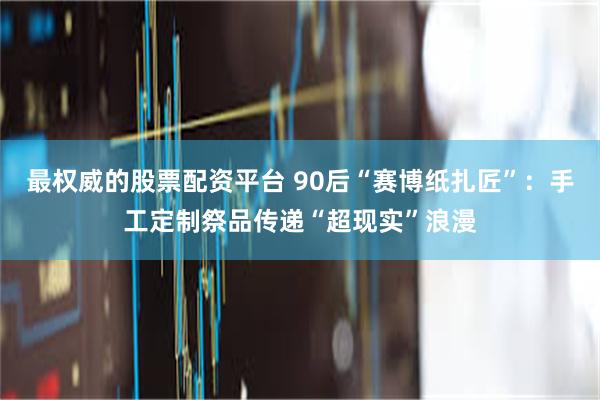 最权威的股票配资平台 90后“赛博纸扎匠”：手工定制祭品传递“超现实”浪漫