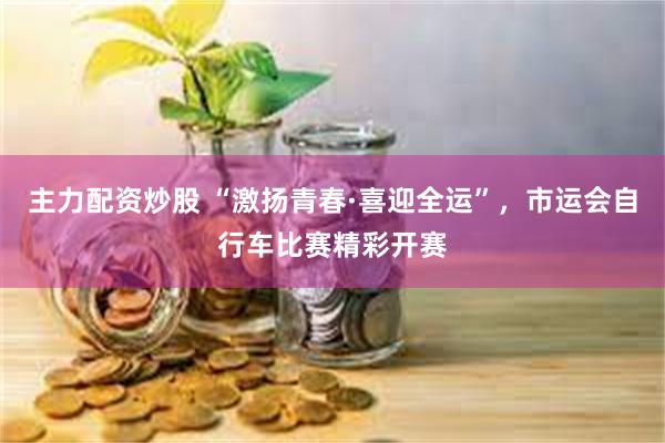 主力配资炒股 “激扬青春·喜迎全运”，市运会自行车比赛精彩开赛