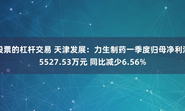 股票的杠杆交易 天津发展：力生制药一季度归母净利润5527.53万元 同比减少6.56%