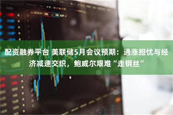 配资融券平台 美联储5月会议预期：通涨担忧与经济减速交织，鲍威尔艰难“走钢丝”