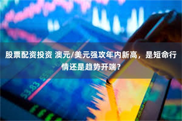 股票配资投资 澳元/美元强攻年内新高，是短命行情还是趋势开端？