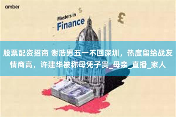 股票配资招商 谢浩男五一不回深圳，热度留给战友情商高，许建华被称母凭子贵_母亲_直播_家人