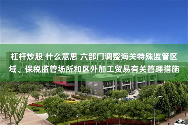 杠杆炒股 什么意思 六部门调整海关特殊监管区域、保税监管场所和区外加工贸易有关管理措施