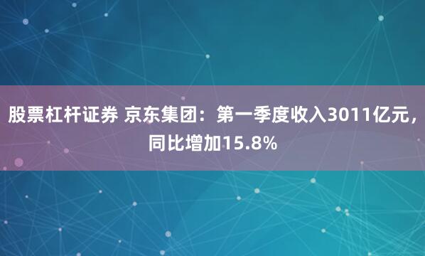 股票杠杆证券 京东集团：第一季度收入3011亿元，同比增加15.8%