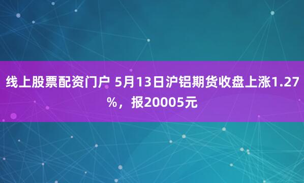 线上股票配资门户 5月13日沪铝期货收盘上涨1.27%，报20005元