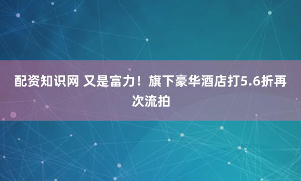 配资知识网 又是富力！旗下豪华酒店打5.6折再次流拍