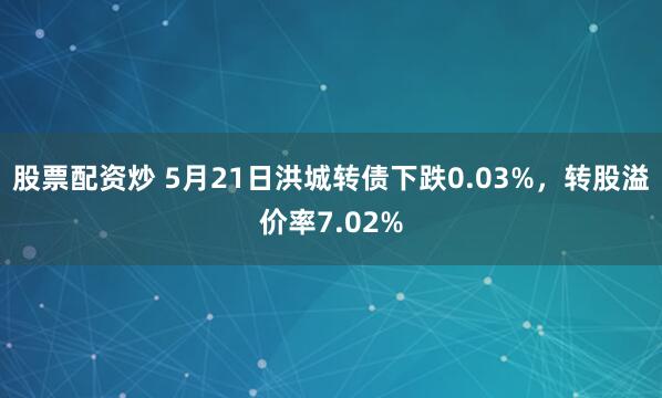 股票配资炒 5月21日洪城转债下跌0.03%，转股溢价率7.02%