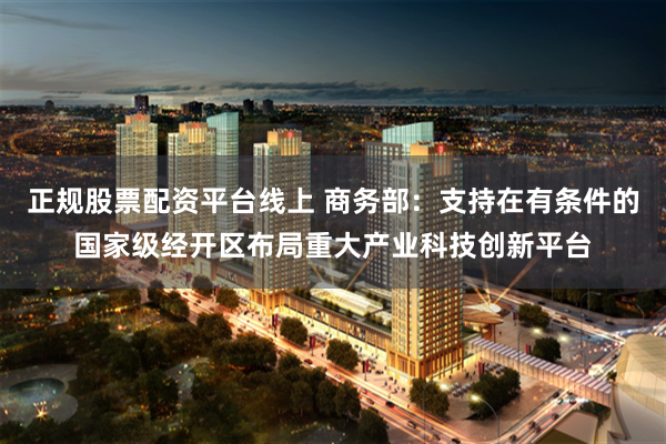 正规股票配资平台线上 商务部：支持在有条件的国家级经开区布局重大产业科技创新平台