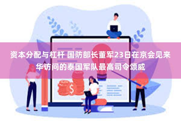 资本分配与杠杆 国防部长董军23日在京会见来华访问的泰国军队最高司令颂威