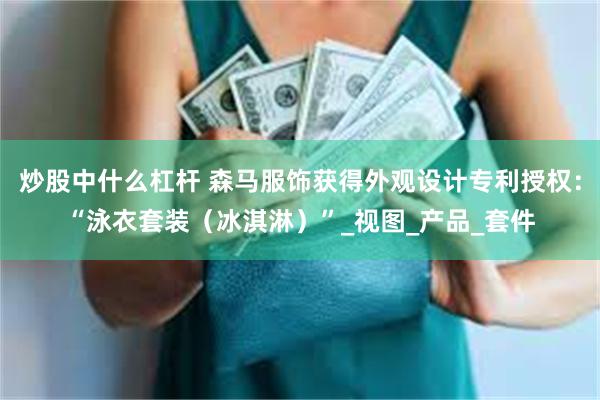 炒股中什么杠杆 森马服饰获得外观设计专利授权：“泳衣套装（冰淇淋）”_视图_产品_套件