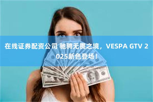 在线证券配资公司 驰骋无畏之境，VESPA GTV 2025新色登场！