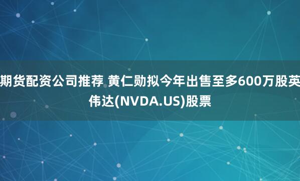 期货配资公司推荐 黄仁勋拟今年出售至多600万股英伟达(NVDA.US)股票