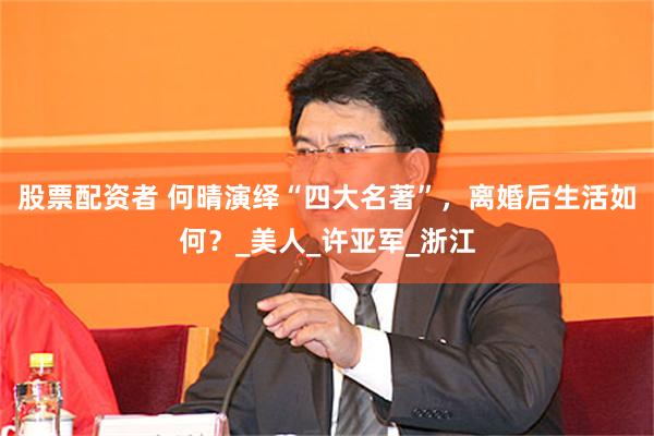股票配资者 何晴演绎“四大名著”，离婚后生活如何？_美人_许亚军_浙江
