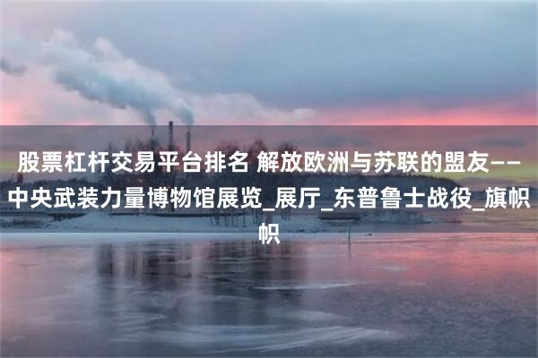 股票杠杆交易平台排名 解放欧洲与苏联的盟友——中央武装力量博物馆展览_展厅_东普鲁士战役_旗帜