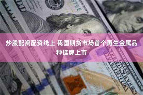 炒股配资配资线上 我国期货市场首个再生金属品种挂牌上市