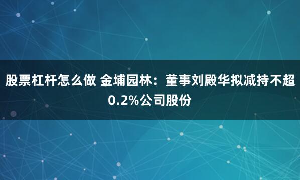 股票杠杆怎么做 金埔园林：董事刘殿华拟减持不超0.2%公司股份