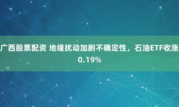 广西股票配资 地缘扰动加剧不确定性，石油ETF收涨0.19%