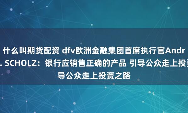 什么叫期货配资 dfv欧洲金融集团首席执行官Andreas G. SCHOLZ：银行应销售正确的产品 引导公众走上投资之路