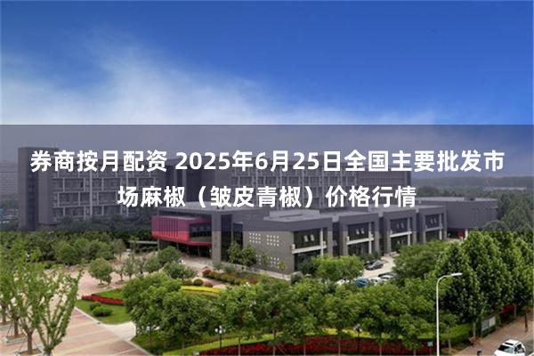 券商按月配资 2025年6月25日全国主要批发市场麻椒（皱皮青椒）价格行情