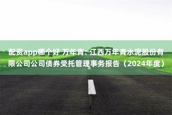 配资app哪个好 万年青: 江西万年青水泥股份有限公司公司债券受托管理事务报告（2024年度）