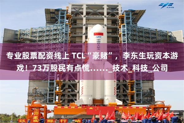 专业股票配资线上 TCL“豪赌”，李东生玩资本游戏！73万股民有点慌……_技术_科技_公司