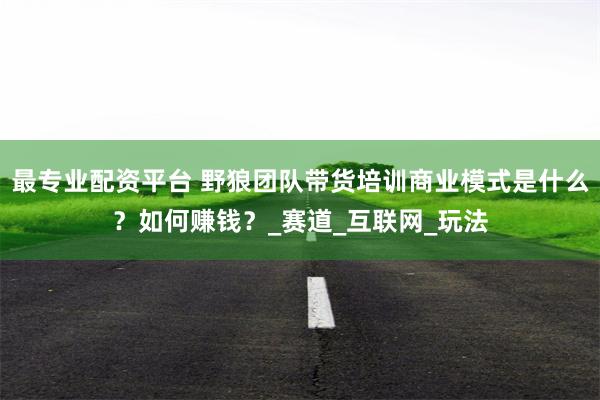 最专业配资平台 野狼团队带货培训商业模式是什么？如何赚钱？_赛道_互联网_玩法