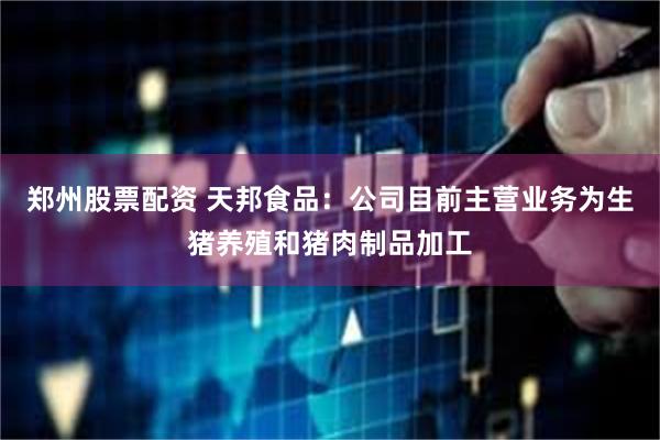 郑州股票配资 天邦食品：公司目前主营业务为生猪养殖和猪肉制品加工