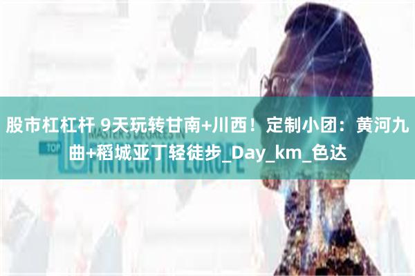 股市杠杠杆 9天玩转甘南+川西！定制小团：黄河九曲+稻城亚丁轻徒步_Day_km_色达