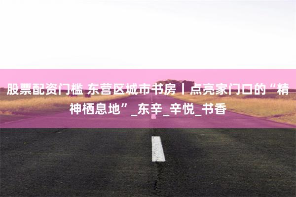 股票配资门槛 东营区城市书房丨点亮家门口的“精神栖息地”_东辛_辛悦_书香